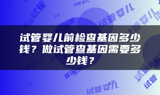 试管婴儿前检查基因多少钱？做试管查基因需要多少钱？