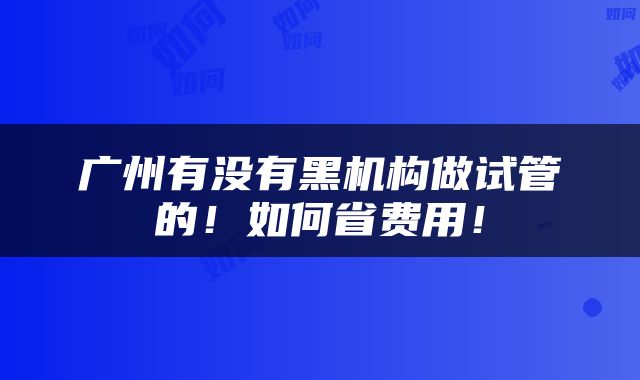 广州有没有黑机构做试管的！如何省费用！