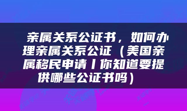  亲属关系公证书，如何办理亲属关系公证（美国亲属移民申请丨你知道要提供哪些公证书吗） 
