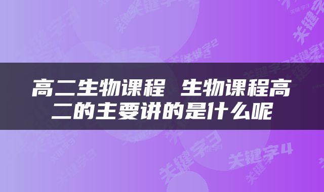 高二生物课程 生物课程高二的主要讲的是什么呢