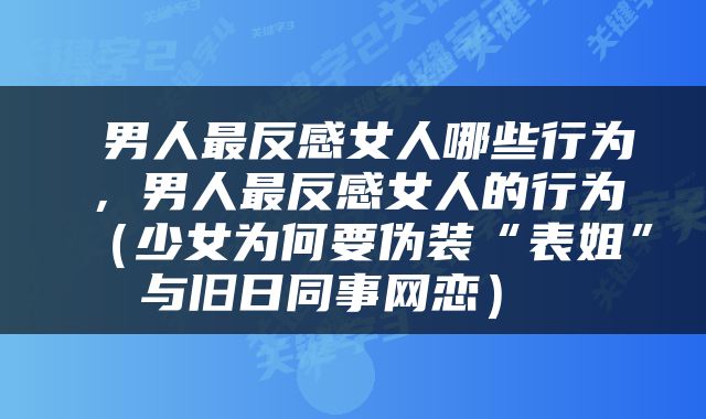  男人最反感女人哪些行为，男人最反感女人的行为（少女为何要伪装“表姐”与旧日同事网恋） 