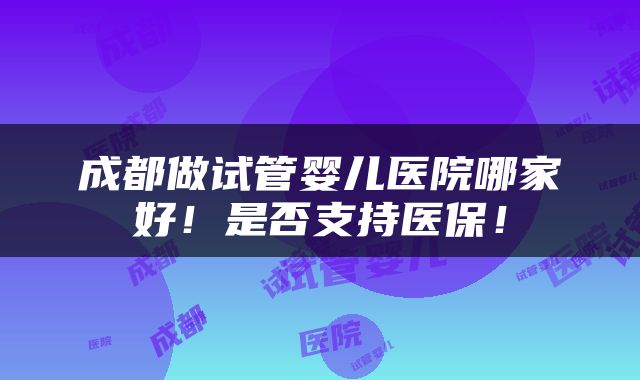 成都做试管婴儿医院哪家好！是否支持医保！