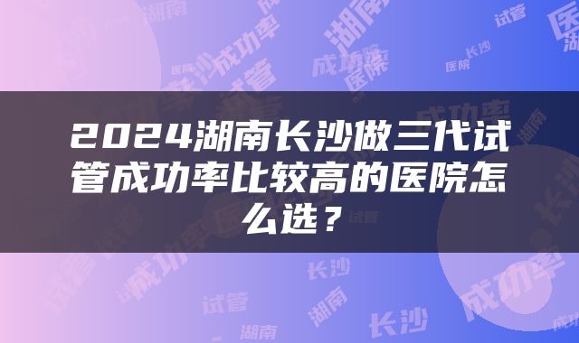 2024湖南长沙做三代试管成功率比较高的医院怎么选？