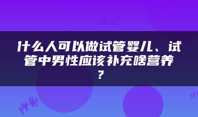 什么人可以做试管婴儿、试管中男性应该补充啥营养？