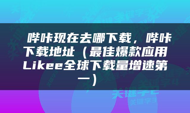  哔咔现在去哪下载，哔咔下载地址（最佳爆款应用Likee全球下载量增速第一） 