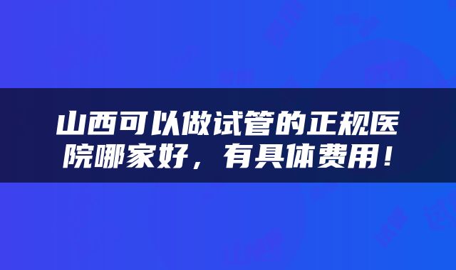 山西可以做试管的正规医院哪家好，有具体费用！
