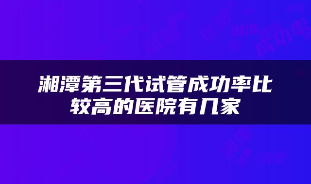 湘潭第三代试管成功率比较高的医院有几家