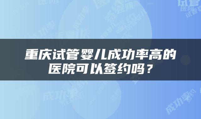 重庆试管婴儿成功率高的医院可以签约吗？