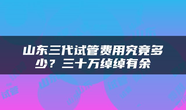 山东三代试管费用究竟多少？三十万绰绰有余