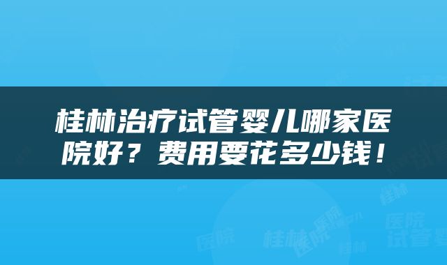 桂林治疗试管婴儿哪家医院好？费用要花多少钱！
