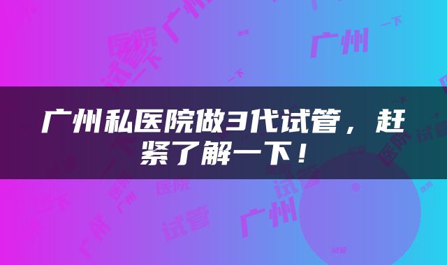 广州私医院做3代试管，赶紧了解一下！