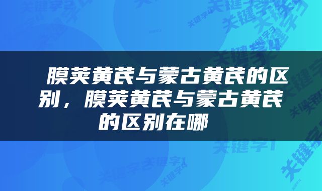  膜荚黄芪与蒙古黄芪的区别，膜荚黄芪与蒙古黄芪的区别在哪 