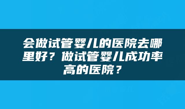 会做试管婴儿的医院去哪里好？做试管婴儿成功率高的医院？