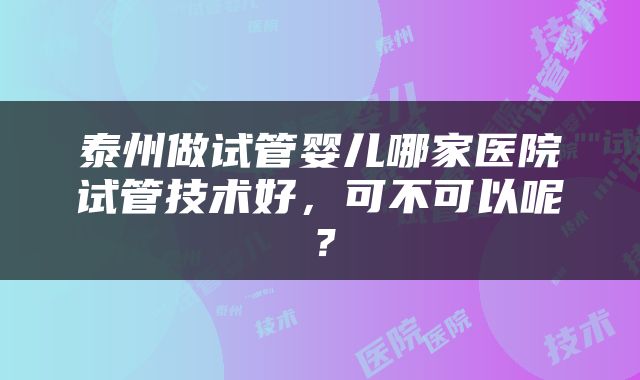 泰州做试管婴儿哪家医院试管技术好，可不可以呢？