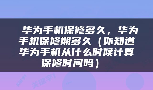 华为手机保修多久，华为手机保修期多久（你知道华为手机从什么时候计算保修时间吗） 