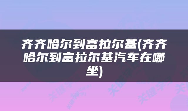 齐齐哈尔到富拉尔基(齐齐哈尔到富拉尔基汽车在哪坐)