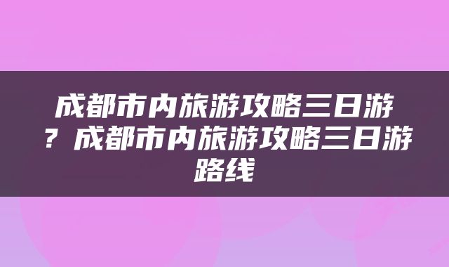 成都市内旅游攻略三日游？成都市内旅游攻略三日游路线