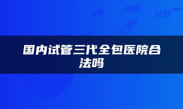 国内试管三代全包医院合法吗