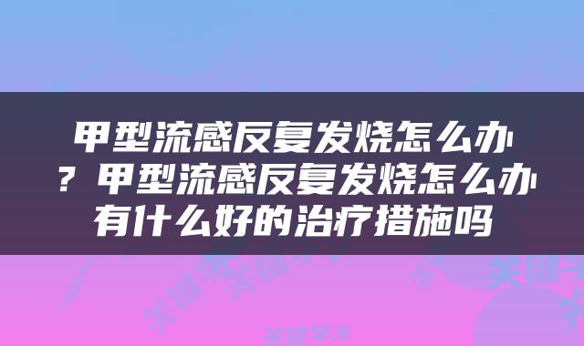 甲型流感反复发烧怎么办？甲型流感反复发烧怎么办有什么好的治疗措施吗