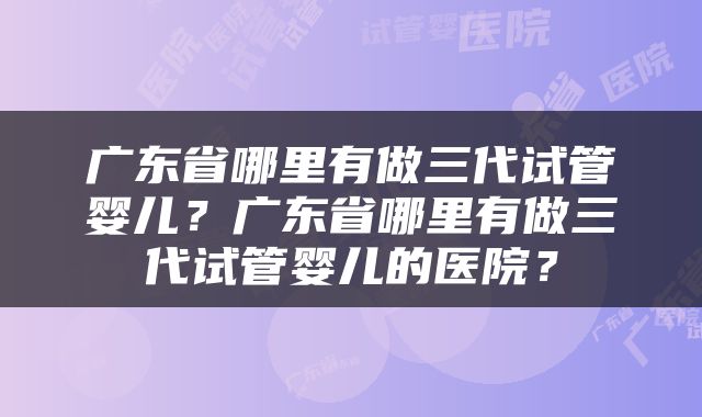 广东省哪里有做三代试管婴儿？广东省哪里有做三代试管婴儿的医院？