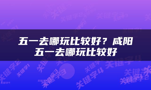 五一去哪玩比较好？咸阳五一去哪玩比较好