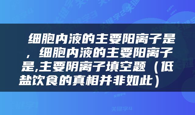  细胞内液的主要阳离子是，细胞内液的主要阳离子是,主要阴离子填空题（低盐饮食的真相并非如此） 