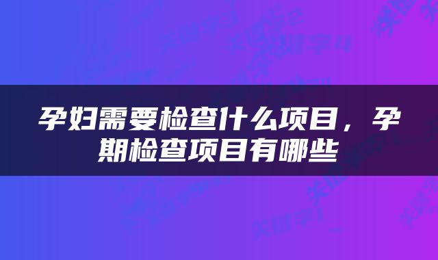 孕妇需要检查什么项目，孕期检查项目有哪些