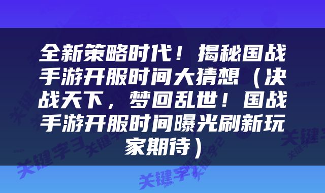 全新策略时代!揭秘国战手游开服时间大猜想(决战天下,梦回乱世!国战手游开服时间曝光刷新玩家期待)