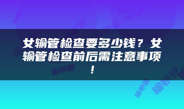 女输管检查要多少钱？女输管检查前后需注意事项!