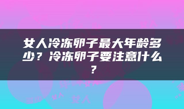 女人冷冻卵子最大年龄多少？冷冻卵子要注意什么？