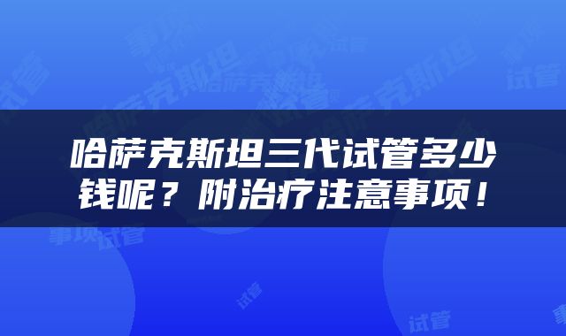 哈萨克斯坦三代试管多少钱呢？附治疗注意事项！