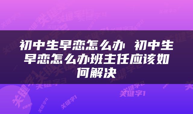 初中生早恋怎么办 初中生早恋怎么办班主任应该如何解决