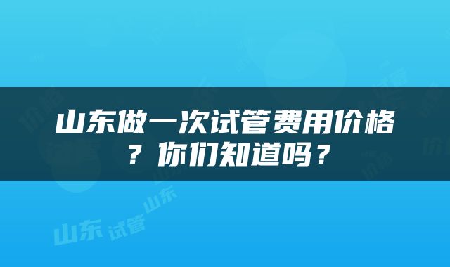 山东做一次试管费用价格？你们知道吗？