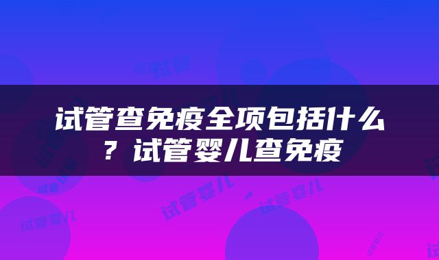 试管查免疫全项包括什么？试管婴儿查免疫