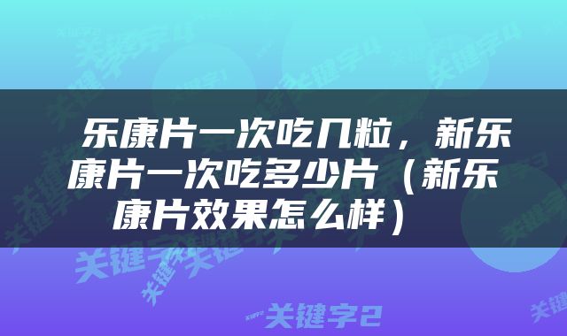  乐康片一次吃几粒，新乐康片一次吃多少片（新乐康片效果怎么样） 