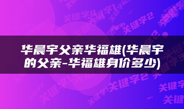 华晨宇父亲华福雄(华晨宇的父亲-华福雄身价多少)