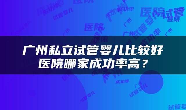 广州私立试管婴儿比较好医院哪家成功率高？