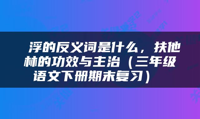  浮的反义词是什么，扶他林的功效与主治（三年级语文下册期末复习） 