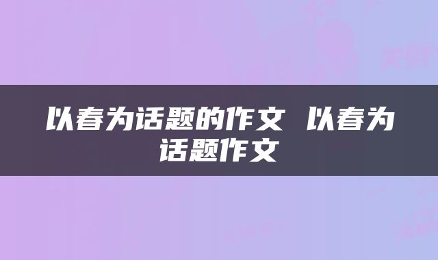 以春为话题的作文 以春为话题作文