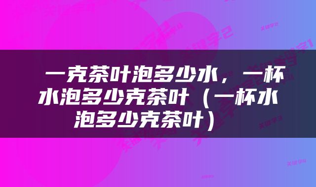  一克茶叶泡多少水，一杯水泡多少克茶叶（一杯水泡多少克茶叶） 