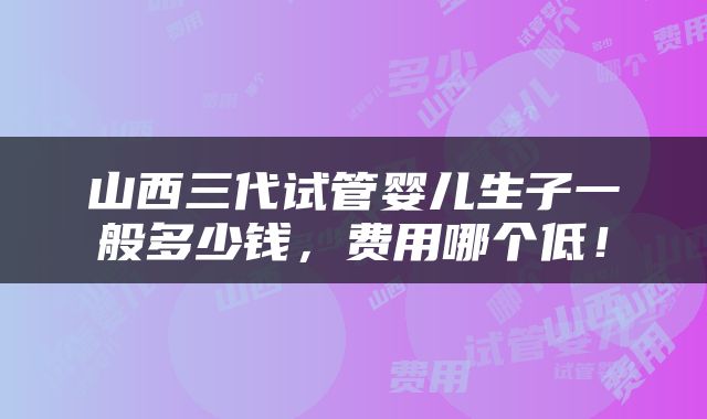 山西三代试管婴儿生子一般多少钱，费用哪个低！