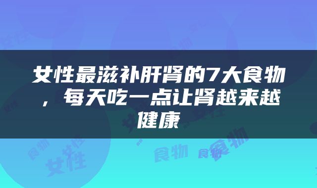 女性最滋补肝肾的7大食物,每天吃一点让肾越来越健康