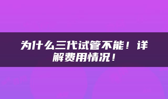 为什么三代试管不能！详解费用情况！