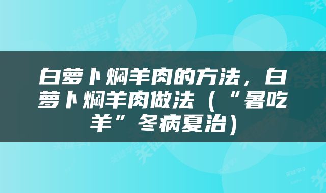 白萝卜焖羊肉的方法，白萝卜焖羊肉做法（“暑吃羊”冬病夏治）