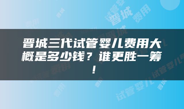 晋城三代试管婴儿费用大概是多少钱？谁更胜一筹！