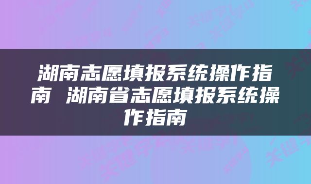 湖南志愿填报系统操作指南 湖南省志愿填报系统操作指南