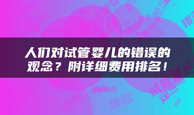 人们对试管婴儿的错误的观念？附详细费用排名！