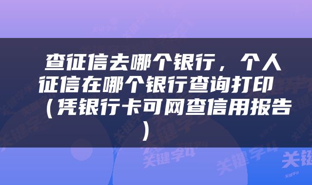 查征信去哪个银行，个人征信在哪个银行查询打印（凭银行卡可网查信用报告） 