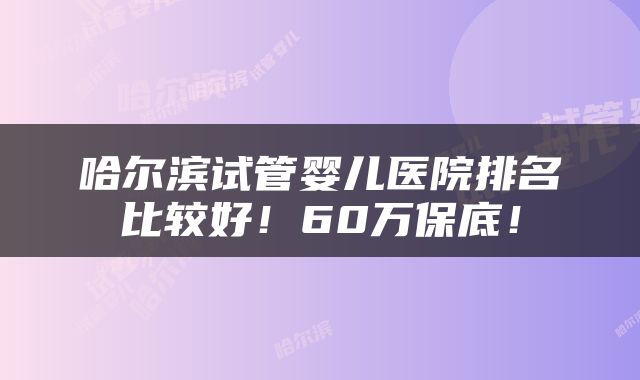 哈尔滨试管婴儿医院排名比较好！60万保底！