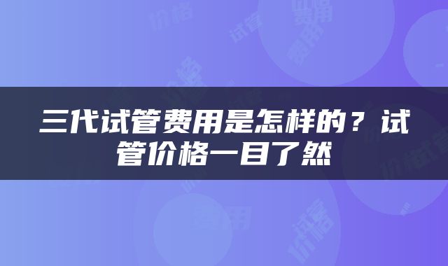 三代试管费用是怎样的？试管价格一目了然
